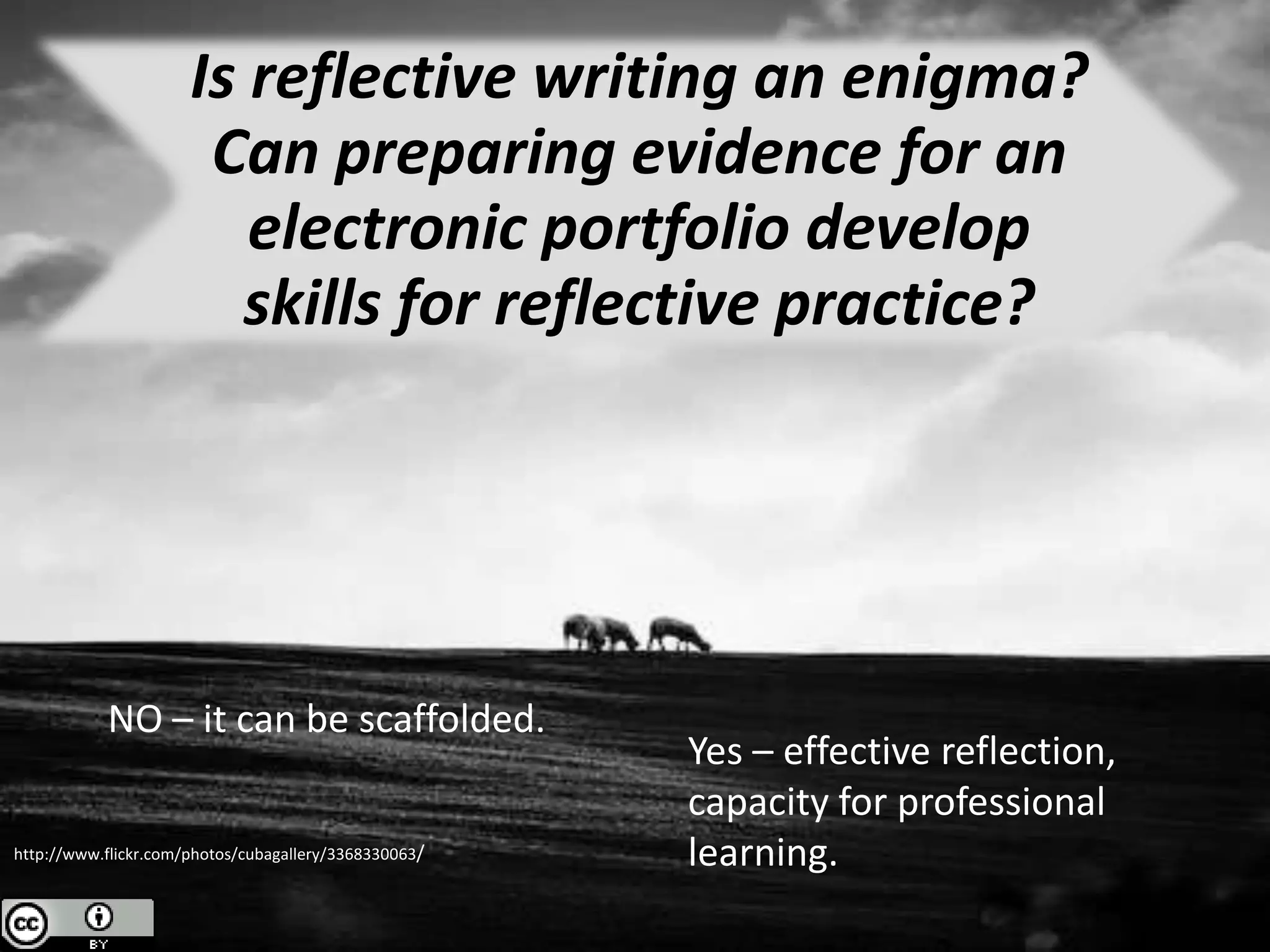 Is reflective writing an enigma?
                       Can preparing evidence for an
                         electronic portfolio develop
                         skills for reflective practice?




           NO – it can be scaffolded.
                                                       Yes – effective reflection,
                                                       capacity for professional
http://www.flickr.com/photos/cubagallery/3368330063/   learning.
 
