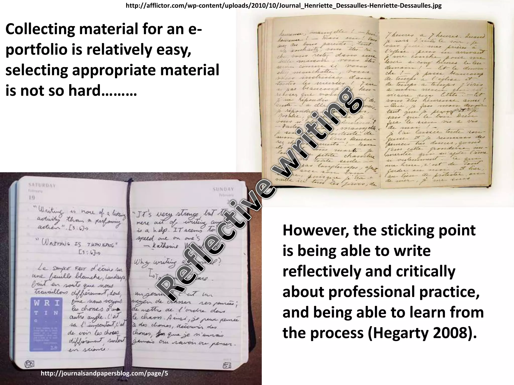 http://afflictor.com/wp-content/uploads/2010/10/Journal_Henriette_Dessaulles-Henriette-Dessaulles.jpg


Collecting material for an e-
portfolio is relatively easy,
selecting appropriate material
is not so hard………




                                                                                However, the sticking point
                                                                                is being able to write
                                                                                reflectively and critically
                                                                                about professional practice,
                                                                                and being able to learn from
                                                                                the process (Hegarty 2008).

    http://journalsandpapersblog.com/page/5
 