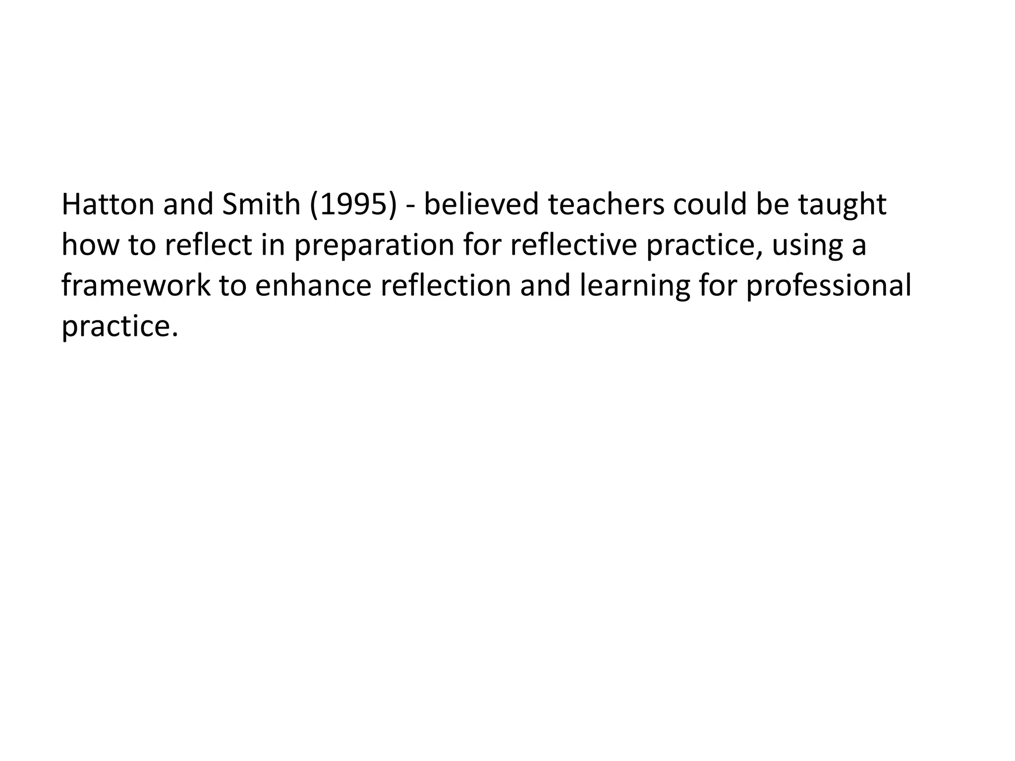 Hatton and Smith (1995) - believed teachers could be taught
how to reflect in preparation for reflective practice, using a
framework to enhance reflection and learning for professional
practice.
 