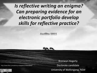 Is reflective writing an enigma?
                       Can preparing evidence for an
                         electronic portfolio develop
                         skills for reflective practice?




                                                             Bronwyn Hegarty
http://www.flickr.com/photos/cubagallery/3368330063/       Doctorate candidate
                                                       University of Wollongong, NSW
 