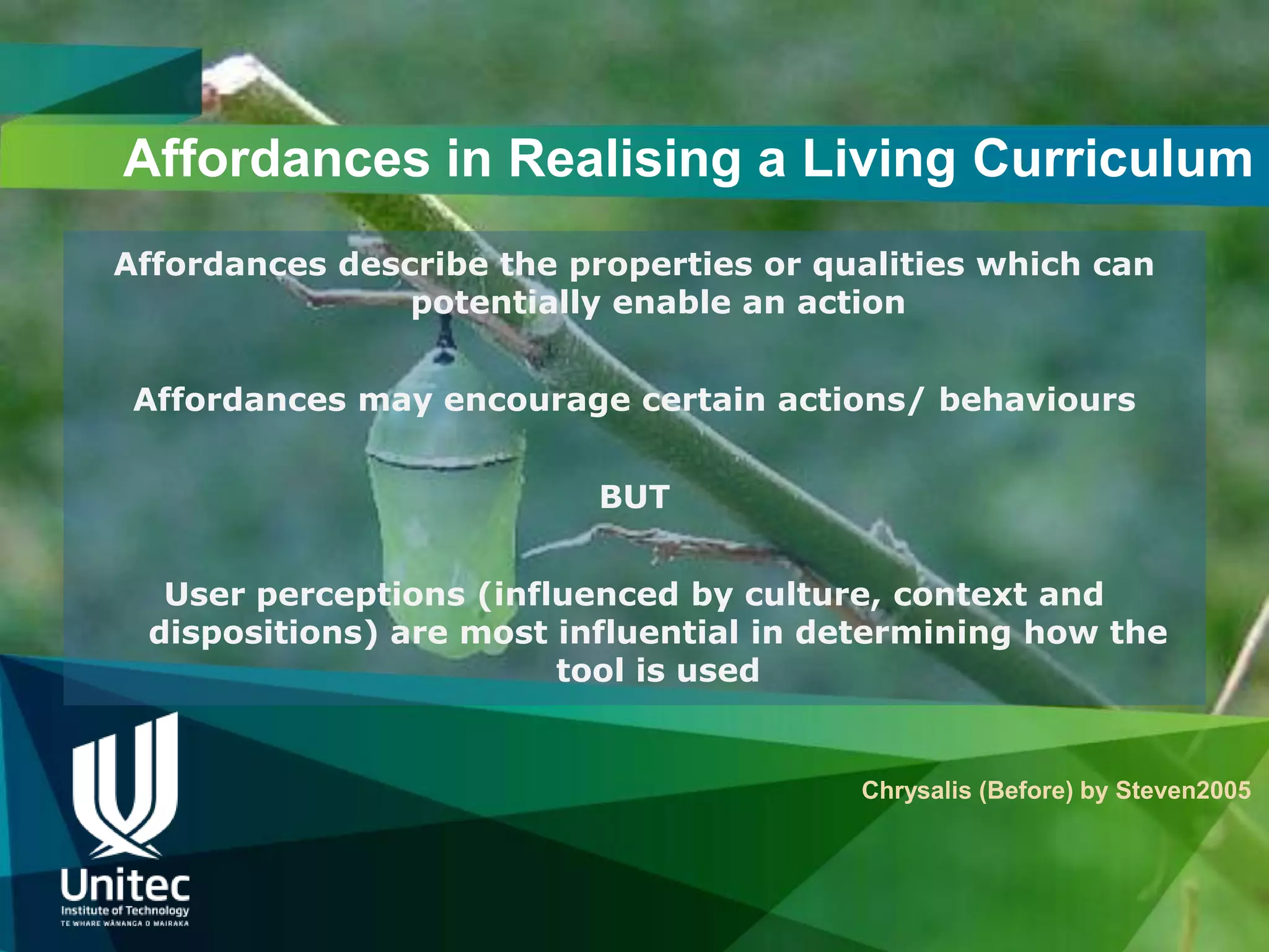 Affordances in Realising a Living Curriculum
Affordances describe the properties or qualities which can
                potentially enable an action


 Affordances may encourage certain actions/ behaviours


                           BUT


  User perceptions (influenced by culture, context and
 dispositions) are most influential in determining how the
                        tool is used


                                         Chrysalis (Before) by Steven2005
 