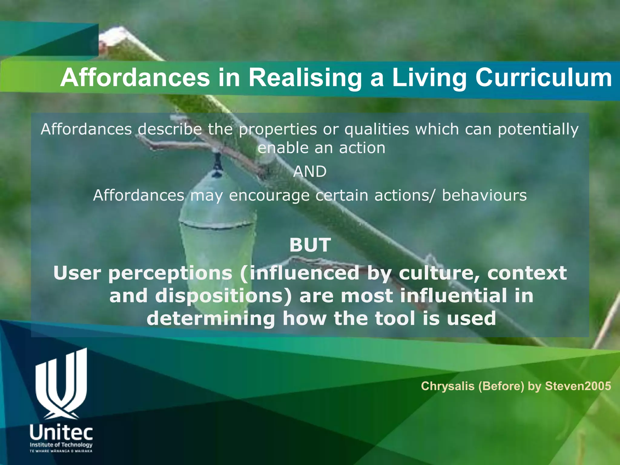 Affordances in Realising a Living Curriculum
Affordances describe the properties or qualities which can potentially
                           enable an action
                                AND
      Affordances may encourage certain actions/ behaviours


                       BUT
 User perceptions (influenced by culture, context
      and dispositions) are most influential in
         determining how the tool is used


                                                 Chrysalis (Before) by Steven2005
 