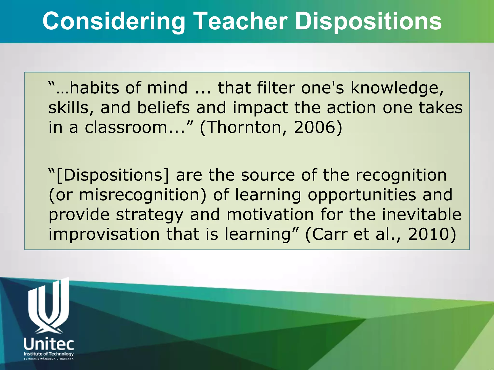 Considering Teacher Dispositions

“…habits of mind ... that filter one's knowledge,
skills, and beliefs and impact the action one takes
in a classroom...” (Thornton, 2006)

“[Dispositions] are the source of the recognition
(or misrecognition) of learning opportunities and
provide strategy and motivation for the inevitable
improvisation that is learning” (Carr et al., 2010)
 