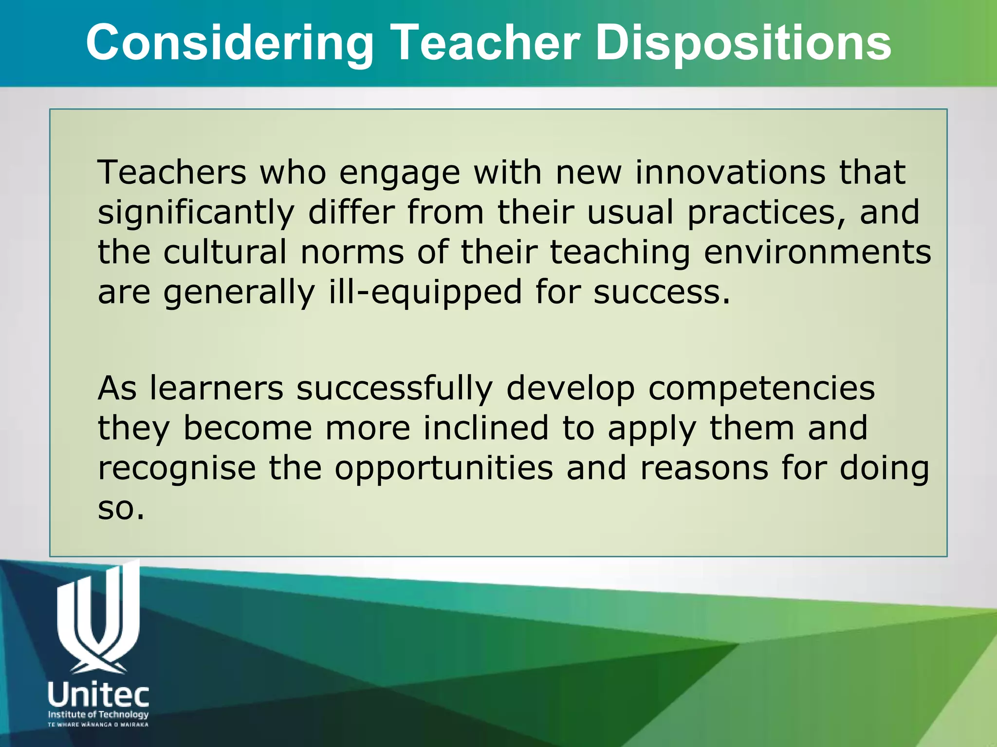 Considering Teacher Dispositions

Teachers who engage with new innovations that
significantly differ from their usual practices, and
the cultural norms of their teaching environments
are generally ill-equipped for success.

As learners successfully develop competencies
they become more inclined to apply them and
recognise the opportunities and reasons for doing
so.
 