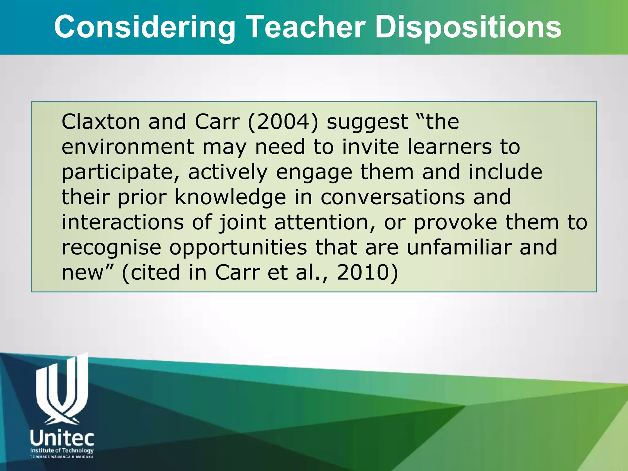 Considering Teacher Dispositions

Claxton and Carr (2004) suggest “the
environment may need to invite learners to
participate, actively engage them and include
their prior knowledge in conversations and
interactions of joint attention, or provoke them to
recognise opportunities that are unfamiliar and
new” (cited in Carr et al., 2010)
 