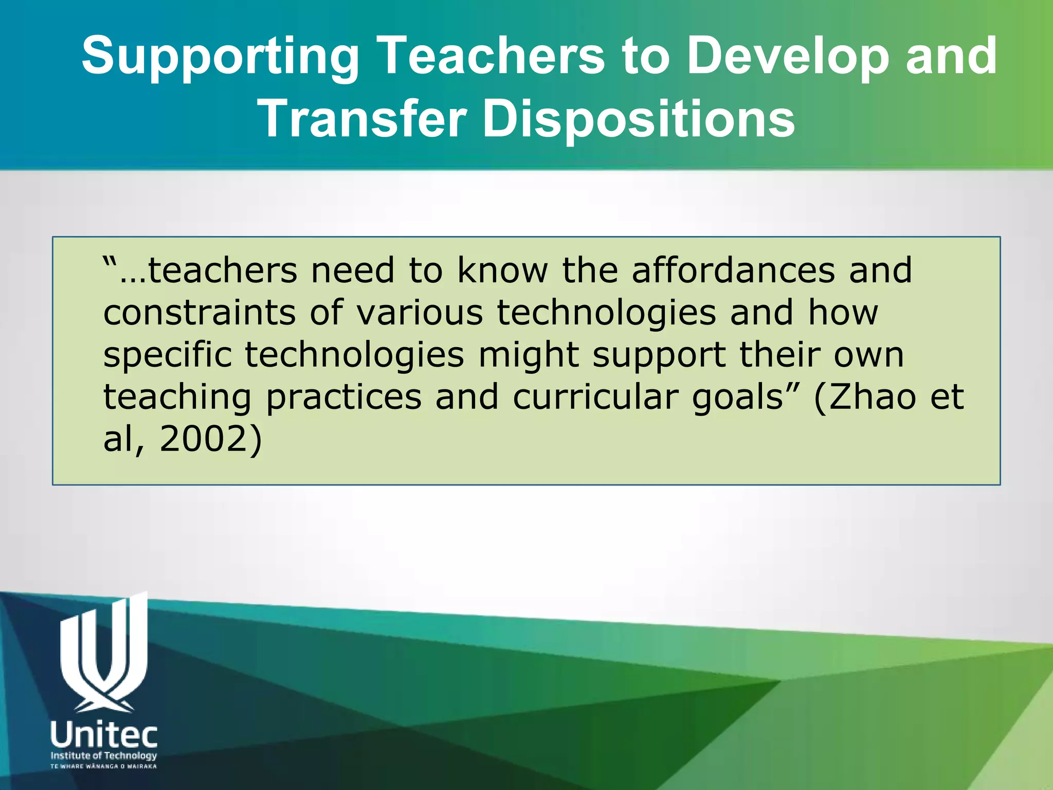 Supporting Teachers to Develop and
      Transfer Dispositions

“…teachers need to know the affordances and
constraints of various technologies and how
specific technologies might support their own
teaching practices and curricular goals” (Zhao et
al, 2002)
 
