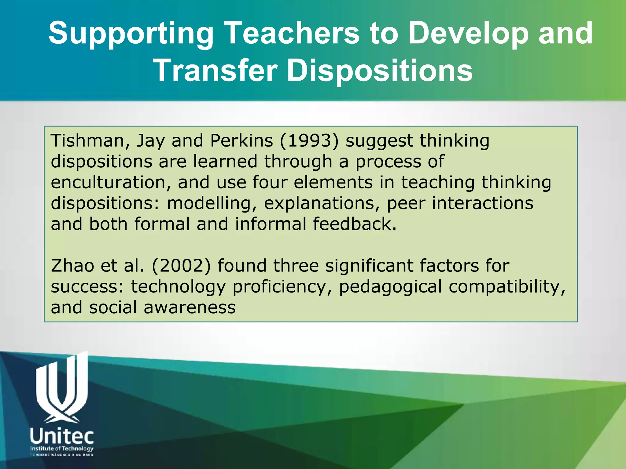 Supporting Teachers to Develop and
      Transfer Dispositions

Tishman, Jay and Perkins (1993) suggest thinking
dispositions are learned through a process of
enculturation, and use four elements in teaching thinking
dispositions: modelling, explanations, peer interactions
and both formal and informal feedback.

Zhao et al. (2002) found three significant factors for
success: technology proficiency, pedagogical compatibility,
and social awareness
 