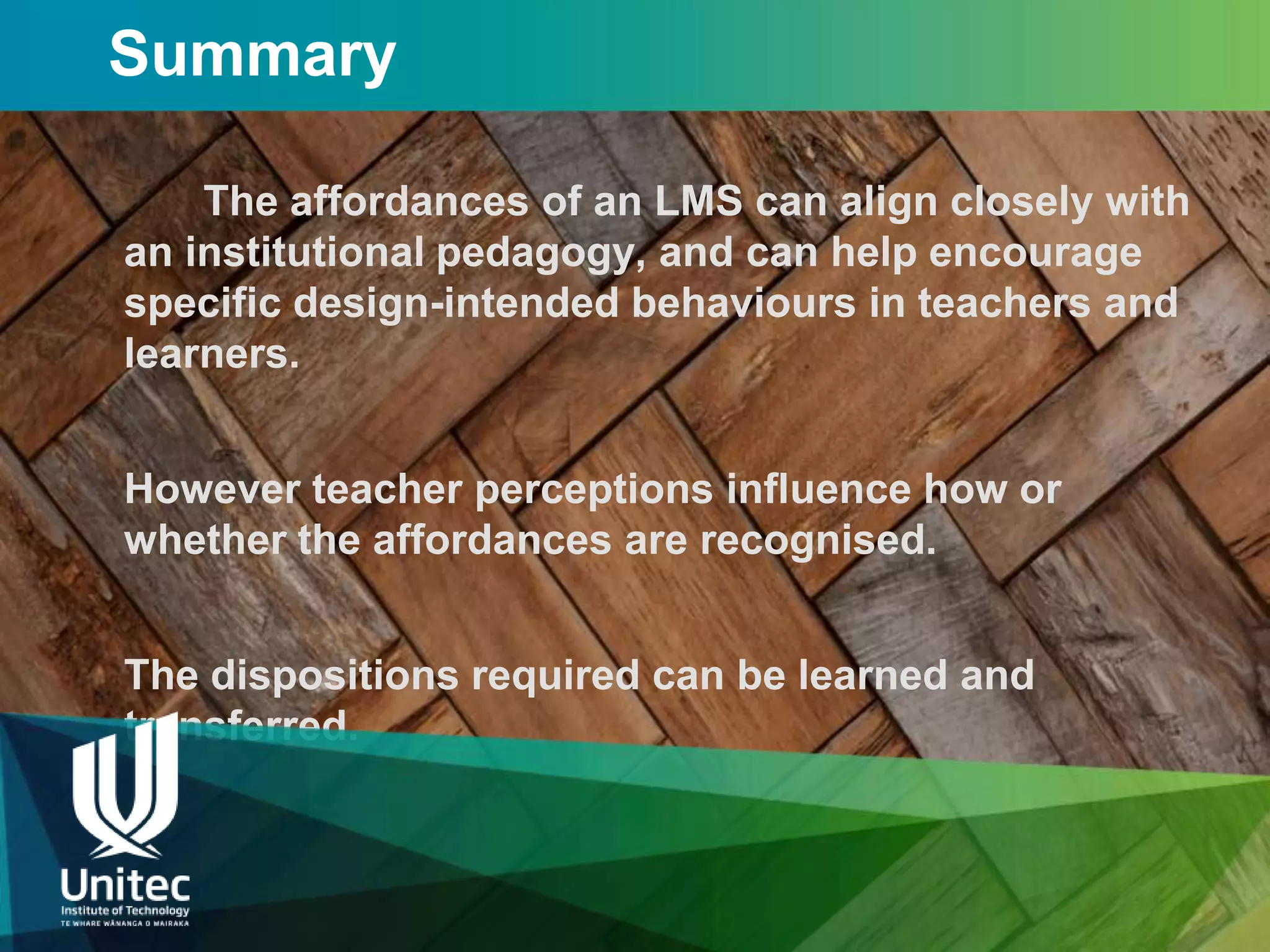 Summary

    The affordances of an LMS can align closely with
an institutional pedagogy, and can help encourage
specific design-intended behaviours in teachers and
learners.


However teacher perceptions influence how or
whether the affordances are recognised.


The dispositions required can be learned and
transferred.
 
