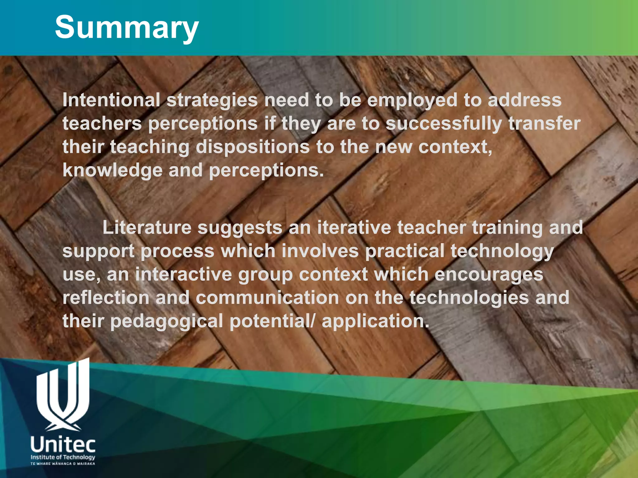 Summary

Intentional strategies need to be employed to address
teachers perceptions if they are to successfully transfer
their teaching dispositions to the new context,
knowledge and perceptions.

     Literature suggests an iterative teacher training and
support process which involves practical technology
use, an interactive group context which encourages
reflection and communication on the technologies and
their pedagogical potential/ application.
 