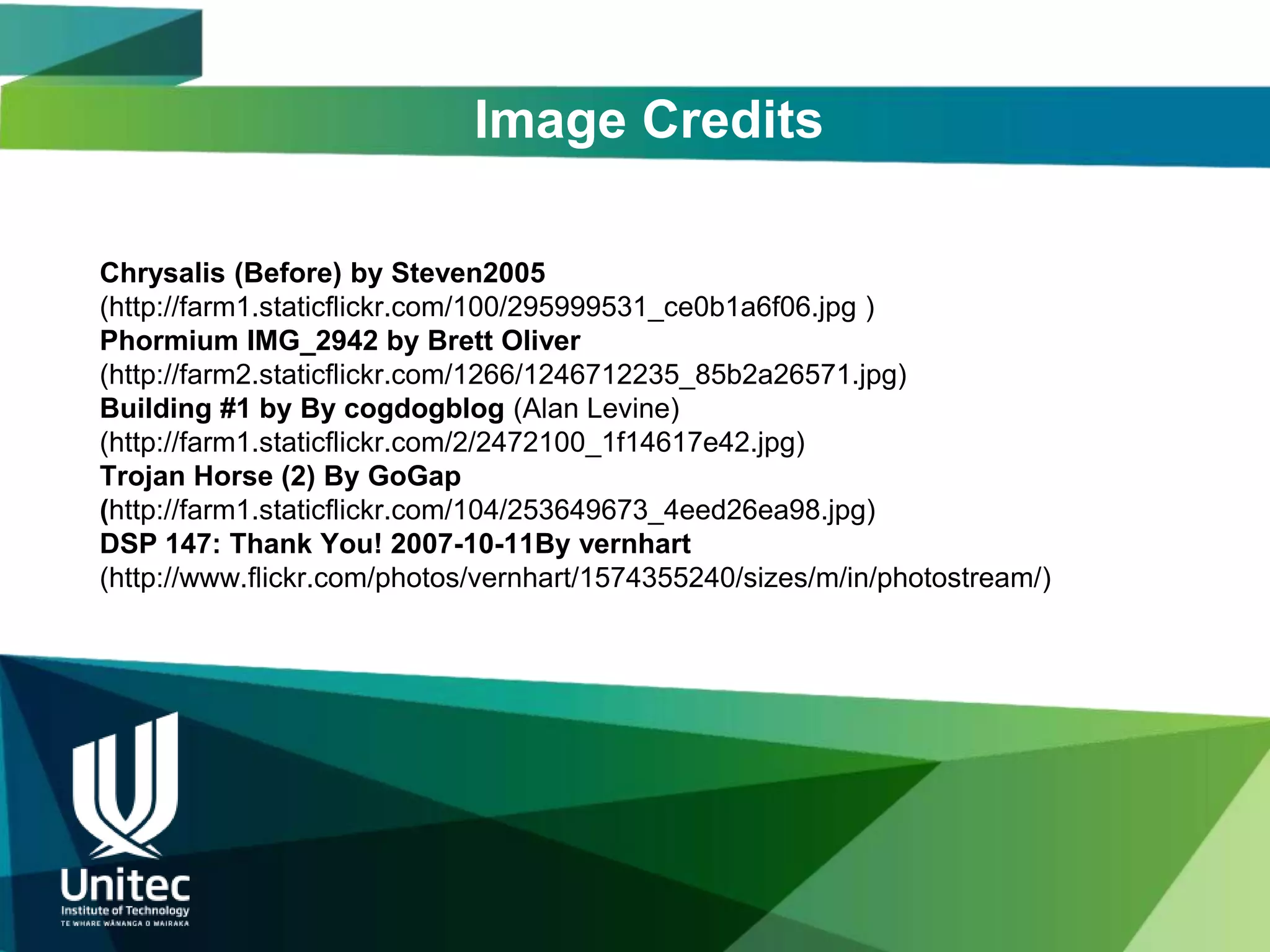 Image Credits

Chrysalis (Before) by Steven2005
(http://farm1.staticflickr.com/100/295999531_ce0b1a6f06.jpg )
Phormium IMG_2942 by Brett Oliver
(http://farm2.staticflickr.com/1266/1246712235_85b2a26571.jpg)
Building #1 by By cogdogblog (Alan Levine)
(http://farm1.staticflickr.com/2/2472100_1f14617e42.jpg)
Trojan Horse (2) By GoGap
(http://farm1.staticflickr.com/104/253649673_4eed26ea98.jpg)
DSP 147: Thank You! 2007-10-11By vernhart
(http://www.flickr.com/photos/vernhart/1574355240/sizes/m/in/photostream/)
 