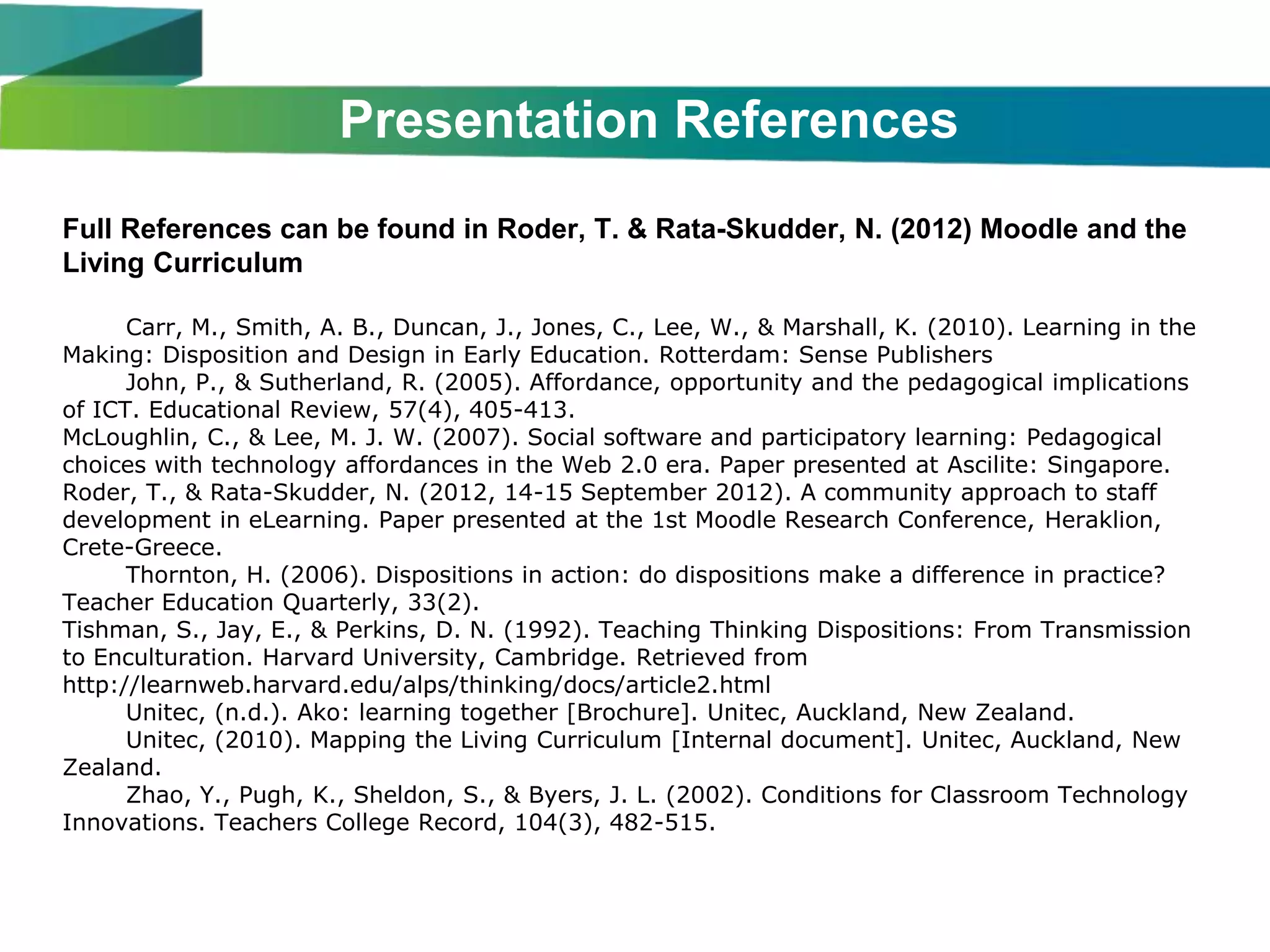 Presentation References
Full References can be found in Roder, T. & Rata-Skudder, N. (2012) Moodle and the
Living Curriculum

      Carr, M., Smith, A. B., Duncan, J., Jones, C., Lee, W., & Marshall, K. (2010). Learning in the
Making: Disposition and Design in Early Education. Rotterdam: Sense Publishers
      John, P., & Sutherland, R. (2005). Affordance, opportunity and the pedagogical implications
of ICT. Educational Review, 57(4), 405-413.
McLoughlin, C., & Lee, M. J. W. (2007). Social software and participatory learning: Pedagogical
choices with technology affordances in the Web 2.0 era. Paper presented at Ascilite: Singapore.
Roder, T., & Rata-Skudder, N. (2012, 14-15 September 2012). A community approach to staff
development in eLearning. Paper presented at the 1st Moodle Research Conference, Heraklion,
Crete-Greece.
      Thornton, H. (2006). Dispositions in action: do dispositions make a difference in practice?
Teacher Education Quarterly, 33(2).
Tishman, S., Jay, E., & Perkins, D. N. (1992). Teaching Thinking Dispositions: From Transmission
to Enculturation. Harvard University, Cambridge. Retrieved from
http://learnweb.harvard.edu/alps/thinking/docs/article2.html
      Unitec, (n.d.). Ako: learning together [Brochure]. Unitec, Auckland, New Zealand.
      Unitec, (2010). Mapping the Living Curriculum [Internal document]. Unitec, Auckland, New
Zealand.
      Zhao, Y., Pugh, K., Sheldon, S., & Byers, J. L. (2002). Conditions for Classroom Technology
Innovations. Teachers College Record, 104(3), 482-515.
 