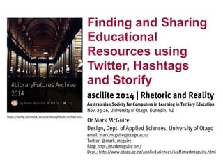 Finding and Sharing 
Educational 
Resources using 
Twitter, Hashtags 
and Storify 
ascilite 2014 | Rhetoric and Reality 
Australasian Society for Computers in Learning in Tertiary Education 
Nov. 23-26, University of Otago, Dunedin, NZ 
Dr Mark McGuire 
Design, Dept. of Applied Sciences, University of Otago 
email: mark.mcguire@otago.ac.nz 
Twitter: @mark_mcguire 
Blog: http://markmcguire.net/ 
Dept.: http://www.otago.ac.nz/appliedsciences/staff/markmcguire.html 
https://storify.com/mark_mcguire/libraryfutures-archive-2014 
 