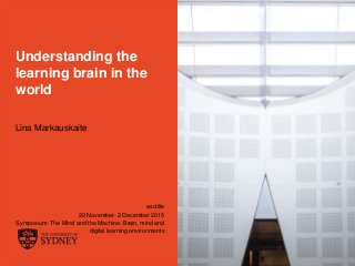 The University of Sydney Page 1
Understanding the
learning brain in the
world
Lina Markauskaite
ascilite
29 November- 2 December 2015
Symposium: The Mind and the Machine: Brain, mind and
digital learning environments
 