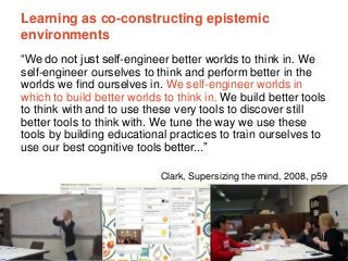 The University of Sydney Page 13
Learning as co-constructing epistemic
environments
“We do not just self-engineer better worlds to think in. We
self-engineer ourselves to think and perform better in the
worlds we find ourselves in. We self-engineer worlds in
which to build better worlds to think in. We build better tools
to think with and to use these very tools to discover still
better tools to think with. We tune the way we use these
tools by building educational practices to train ourselves to
use our best cognitive tools better...”
Clark, Supersizing the mind, 2008, p59
 