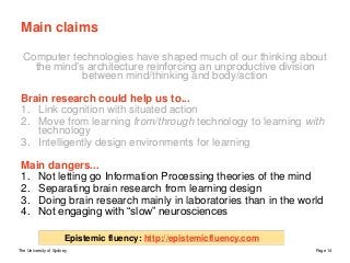 The University of Sydney Page 14
Main claims
Computer technologies have shaped much of our thinking about
the mind’s architecture reinforcing an unproductive division
between mind/thinking and body/action
Brain research could help us to...
1. Link cognition with situated action
2. Move from learning from/through technology to learning with
technology
3. Intelligently design environments for learning
Main dangers...
1. Not letting go Information Processing theories of the mind
2. Separating brain research from learning design
3. Doing brain research mainly in laboratories than in the world
4. Not engaging with “slow” neurosciences
Epistemic fluency: http://epistemicfluency.com
 