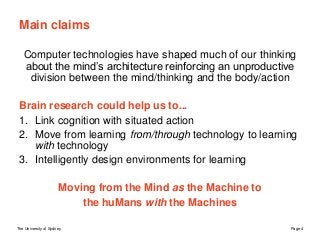 The University of Sydney Page 4
Main claims
Computer technologies have shaped much of our thinking
about the mind’s architecture reinforcing an unproductive
division between the mind/thinking and the body/action
Brain research could help us to...
1. Link cognition with situated action
2. Move from learning from/through technology to learning
with technology
3. Intelligently design environments for learning
Moving from the Mind as the Machine to
the huMans with the Machines
 