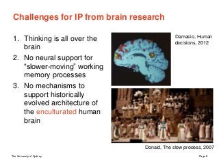 The University of Sydney Page 8
Challenges for IP from brain research
1. Thinking is all over the
brain
2. No neural support for
“slower-moving” working
memory processes
3. No mechanisms to
support historically
evolved architecture of
the enculturated human
brain
Damasio, Human
decisions, 2012
Donald, The slow process, 2007
 