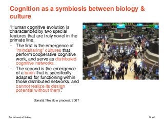 The University of Sydney Page 9
Cognition as a symbiosis between biology &
culture
“Human cognitive evolution is
characterized by two special
features that are truly novel in the
primate line.
– The first is the emergence of
"mindsharing" cultures that
perform cooperative cognitive
work, and serve as distributed
cognitive networks.
– The second is the emergence
of a brain that is specifically
adapted for functioning within
those distributed networks, and
cannot realize its design
potential without them.”
Donald, The slow process, 2007
 