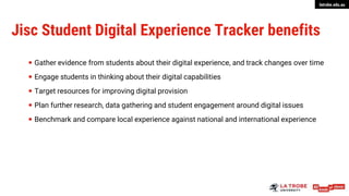 latrobe.edu.au
Jisc Student Digital Experience Tracker benefits
 Gather evidence from students about their digital experience, and track changes over time
 Engage students in thinking about their digital capabilities
 Target resources for improving digital provision
 Plan further research, data gathering and student engagement around digital issues
 Benchmark and compare local experience against national and international experience
 