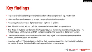 latrobe.edu.au
Key findings
 High level of satisfaction high level of satisfaction with digital provision e.g. reliable wi-fi
 High use of personal devices e.g. laptops compared to institutional devices
 Frequency of course-related digital activities – high use of quizzes
 Two thirds of student rely on LMS and more than half would like it to be used more
 Two thirds of students feel digital technologies encourage more independent learning, but only 41%
feel connected with lecturers, and 40% feel connected to other students in digital environment
 One third of students turn to online information for help digital skills followed by fellow students,
friends, other uni support and lecturers
 Less then half of LTU studnets agree that that their course prepares them for the digital workplace
but two thirds agree that digital skills are important in their chosen career
 