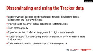 latrobe.edu.au
Disseminating and using the Tracker data
 Explore ways of building positive attitudes towards developing digital
capacity for the future workplace
 Provision and quality of digital services to foster inclusion
 Build staff capacity
 Explore effective models of engagement in digital environments
 Increase support for developing relevant digital skills before students start
their courses
 Create more connected communities of learners/practice
 