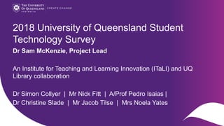 CRICOS code 00025B
2018 University of Queensland Student
Technology Survey
Dr Sam McKenzie, Project Lead
An Institute for Teaching and Learning Innovation (ITaLI) and UQ
Library collaboration
Dr Simon Collyer | Mr Nick Fitt | A/Prof Pedro Isaias |
Dr Christine Slade | Mr Jacob Tilse | Mrs Noela Yates
 