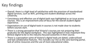 Key findings
• Overall, there is a high level of satisfaction with the provision of standardised
digital services, such as WiFi, printing and student desktops across the
university.
• Consistency and effective use of digital tools was highlighted as an issue across
courses. This is an improvement area of focus for the overall student digital
experience.
• Expectations on use of digital tools in courses is not made clear to students
before courses start.
• There is a strong perception that Victoria's courses are not preparing their
graduates for the digital workplace. This was highlighted in how important they
believe digital to be vs the industry focused outcomes in their course.
• There is a perception some of Victoria's digital tools are dated, underutilised
and lack collaborative features. This includes our VLE as the core learning portal,
lack of online resources and the use of more educational video.
 