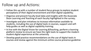 Follow up and Actions:
• Follow this up with a number of student focus groups to explore student
perceptions of their digital environment and their digital capability;
• Organise and present Faculty level data and insights with the Associate
Dean Learning and Teaching of each faculty highlighted in the survey;
• Investigate and plan initiatives to increase information available to
students, including the use of digital tools in courses, support and self-
help guides as well as digital capability training;
• In line with the Digital Vision for Learning &Teaching, perform a learning
platform review to ensure we have the right tools to support the modern
student digital experience at the university
• Develop good practice recommendations on the use of digital tools in
courses and review against the minimum online course presence guideline
 