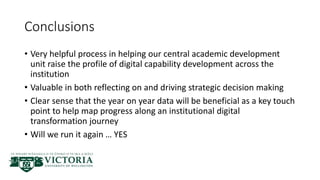 Conclusions
• Very helpful process in helping our central academic development
unit raise the profile of digital capability development across the
institution
• Valuable in both reflecting on and driving strategic decision making
• Clear sense that the year on year data will be beneficial as a key touch
point to help map progress along an institutional digital
transformation journey
• Will we run it again … YES
 