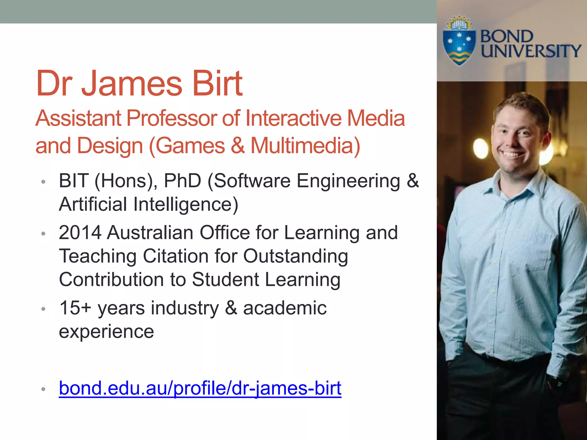 Dr James Birt
Assistant Professor of Interactive Media
and Design (Games & Multimedia)
• BIT (Hons), PhD (Software Engineering &
Artificial Intelligence)
• 2014 Australian Office for Learning and
Teaching Citation for Outstanding
Contribution to Student Learning
• 15+ years industry & academic
experience
• bond.edu.au/profile/dr-james-birt
 