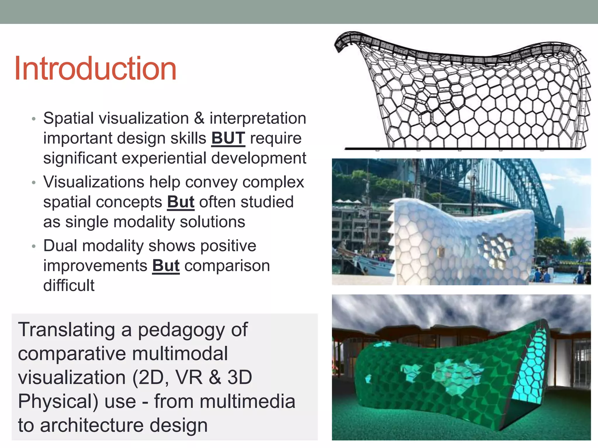 Introduction
• Spatial visualization & interpretation
important design skills BUT require
significant experiential development
• Visualizations help convey complex
spatial concepts But often studied
as single modality solutions
• Dual modality shows positive
improvements But comparison
difficult
Translating a pedagogy of
comparative multimodal
visualization (2D, VR & 3D
Physical) use - from multimedia
to architecture design
 