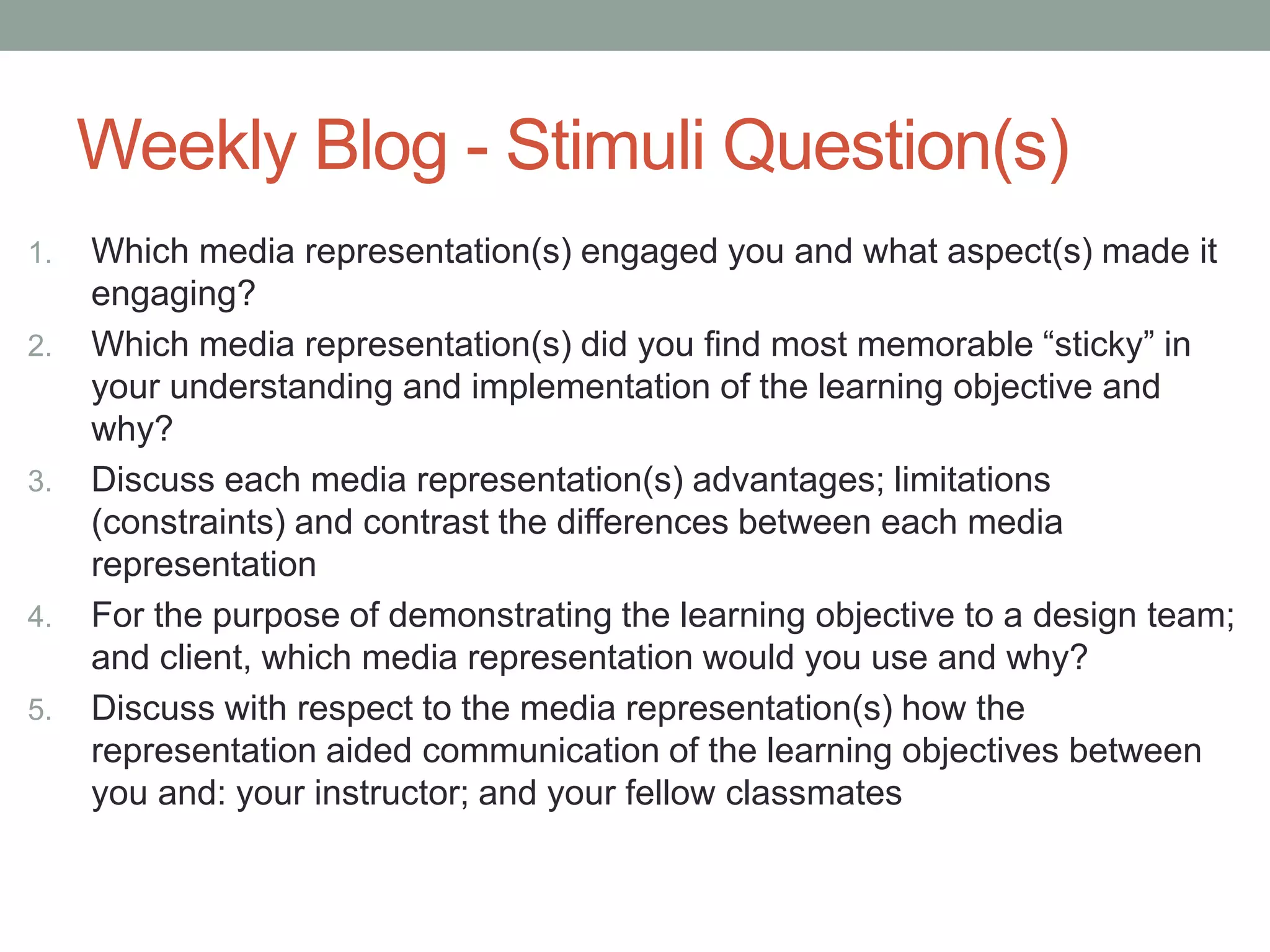 Weekly Blog - Stimuli Question(s)
1. Which media representation(s) engaged you and what aspect(s) made it
engaging?
2. Which media representation(s) did you find most memorable “sticky” in
your understanding and implementation of the learning objective and
why?
3. Discuss each media representation(s) advantages; limitations
(constraints) and contrast the differences between each media
representation
4. For the purpose of demonstrating the learning objective to a design team;
and client, which media representation would you use and why?
5. Discuss with respect to the media representation(s) how the
representation aided communication of the learning objectives between
you and: your instructor; and your fellow classmates
 