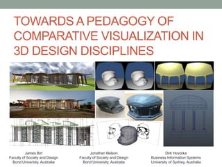 TOWARDS A PEDAGOGY OF
COMPARATIVE VISUALIZATION IN
3D DESIGN DISCIPLINES
James Birt
Faculty of Society and Design
Bond University, Australia
Jonathan Nelson
Faculty of Society and Design
Bond University, Australia
Dirk Hovorka
Business Information Systems
University of Sydney, Australia
 