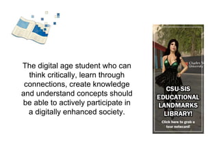 The digital age student who can 
think critically, learn through 
connections, create knowledge 
and understand concepts should 
be able to actively participate in 
a digitally enhanced society. 
 