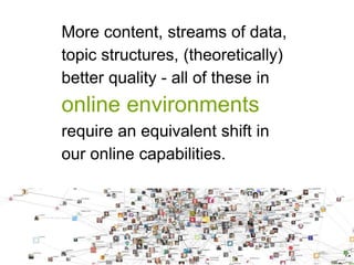More content, streams of data, 
topic structures, (theoretically) 
better quality - all of these in 
online environments 
require an equivalent shift in 
our online capabilities. 
 