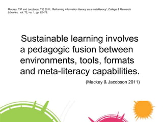 Mackey, T P and Jacobson, T E 2011, ‘Reframing information literacy as a metaliteracy’, College & Research 
Libraries, vol. 72, no. 1, pp. 62–78. 
Sustainable learning involves 
a pedagogic fusion between 
environments, tools, formats 
and meta-literacy capabilities. 
(Mackey & Jacobson 2011) 
 