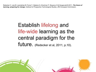 Redecker C, Leis M, Leendertse M, Punie Y, Gijsbers G, Kirschner P, Stoyanov S & Hoogerveld B 2011, The future of 
learning: preparing for change, Institute for Prospective Technological Studies, JRC European Commission. 
Establish lifelong and 
life-wide learning as the 
central paradigm for the 
future. (Redecker et al, 2011, p.10). 
 