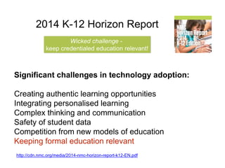 2014 K-12 Horizon Report 
Wicked challenge - 
keep credentialed education relevant! 
Significant challenges in technology adoption: 
Creating authentic learning opportunities 
Integrating personalised learning 
Complex thinking and communication 
Safety of student data 
Competition from new models of education 
Keeping formal education relevant 
http://cdn.nmc.org/media/2014-nmc-horizon-report-k12-EN.pdf 
 