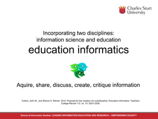 Incorporating two disciplines: 
information science and education 
education informatics 
Aquire, share, discuss, create, critique information 
Collins, John W., and Sharon A. Weiner. 2010. Proposal for the creation of a subdiscipline: Education informatics. Teachers 
College Record 112, no. 10: 2523–2536. 
School of Informaton Studies: LEADING INFORMATION EDUCATION AND RESEARCH – EMPOWERING SOCIETY 
 