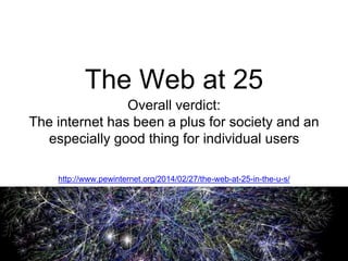 The Web at 25 
Overall verdict: 
The internet has been a plus for society and an 
especially good thing for individual users 
http://www.pewinternet.org/2014/02/27/the-web-at-25-in-the-u-s/ 
 