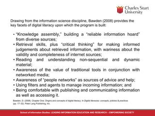 Drawing from the information science discipline, Bawden (2008) provides the 
key facets of digital literacy upon which the program is built: 
• “Knowledge assembly,” building a “reliable information hoard” 
from diverse sources; 
• Retrieval skills, plus “critical thinking” for making informed 
judgements about retrieved information, with wariness about the 
validity and completeness of internet sources; 
• Reading and understanding non-sequential and dynamic 
material; 
• Awareness of the value of traditional tools in conjunction with 
networked media; 
• Awareness of “people networks” as sources of advice and help; 
• Using filters and agents to manage incoming information; and 
• Being comfortable with publishing and communicating information 
as well as accessing it. 
Bawden, D. (2008). Chapter One: Origins and concepts of digital literacy. In Digital literacies: concepts, policies & practices 
(pp. 17–32). Peter Lang Publishing, Inc. 
School of Informaton Studies: LEADING INFORMATION EDUCATION AND RESEARCH – EMPOWERING SOCIETY 
 