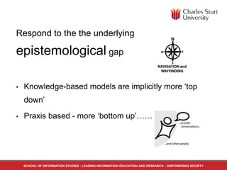 Respond to the the underlying 
epistemological gap 
• Knowledge-based models are implicitly more ‘top 
down’ 
• Praxis based - more ‘bottom up’…… 
SCHOOL OF INFORMATION STUDIES : LEADING INFORMATION EDUCATION AND RESEARCH – EMPOWERING SOCIETY 
 