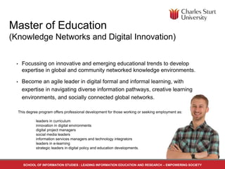 Master of Education 
(Knowledge Networks and Digital Innovation) 
• Focussing on innovative and emerging educational trends to develop 
expertise in global and community networked knowledge environments. 
• Become an agile leader in digital formal and informal learning, with 
expertise in navigating diverse information pathways, creative learning 
environments, and socially connected global networks. 
This degree program offers professional development for those working or seeking employment as: 
leaders in curriculum 
innovation in digital environments 
digital project managers 
social media leaders 
information services managers and technology integrators 
leaders in e-learning 
strategic leaders in digital policy and education developments. 
SCHOOL OF INFORMATION STUDIES : LEADING INFORMATION EDUCATION AND RESEARCH – EMPOWERING SOCIETY 
 
