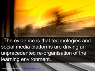 The evidence is that technologies and 
social media platforms are driving an 
unprecedented re-organisation of the 
learning environment. 
cc licensed ( BY NC ) flickr photo by Ward.: http://flickr.com/photos/wards/521247814/ 
School of Information Studies Faculty of Education 
 