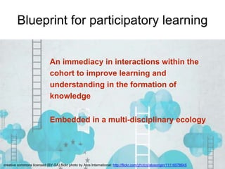 Blueprint for participatory learning 
An immediacy in interactions within the 
cohort to improve learning and 
understanding in the formation of 
knowledge 
Embedded in a multi-disciplinary ecology 
creative commons licensed (BY-SA) flickr photo by Atos International: http://flickr.com/photos/atosorigin/11116578645 
 