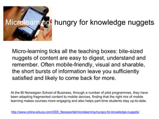 Microlearning: hungry for knowledge nuggets 
Micro-learning ticks all the teaching boxes: bite-sized 
nuggets of content are easy to digest, understand and 
remember. Often mobile-friendly, visual and sharable, 
the short bursts of information leave you sufficiently 
satisfied and likely to come back for more. 
At the BI Norwegian School of Business, through a number of pilot programmes, they have 
been adapting fragmented content to mobile devices, finding that the right mix of mobile 
learning makes courses more engaging and also helps part-time students stay up-to-date. 
http://www.online-educa.com/OEB_Newsportal/microlearning-hungry-for-knowledge-nuggets/ 
 