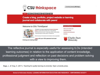 The reflective journal is especially useful for assessing ILOs (intended 
learning outcomes) in relation to the application of content knowledge, 
professional judgment and reflection on past decisions and problem solving 
with a view to improving them. 
Biggs, J., & Tang, C. (2011). Teaching for quality learning at university. Open university press. 
School of Informaton Studies: LEADING INFORMATION EDUCATION AND RESEARCH – EMPOWERING SOCIETY 
 