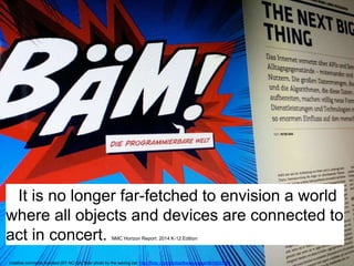 It is no longer far-fetched to envision a world 
where all objects and devices are connected to 
act in concert. NMC Horizon Report: 2014 K-12 Edition 
creative commons licensed (BY-NC-SA) flickr photo by the waving cat: http://flickr.com/photos/thewavingcat/9510533164 
 