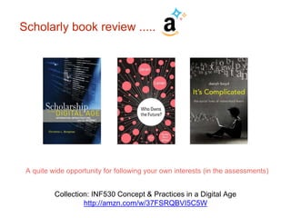 Scholarly book review ..... 
A quite wide opportunity for following your own interests (in the assessments) 
Collection: INF530 Concept & Prac tices in a Digital Age 
http://amzn.com/w/37FSRQBVI5C5W 
 