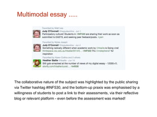 Multimodal essay ..... 
The collaborative nature of the subject was highlighted by the public sharing 
via Twitter hashtag #INF530, and the bottom-up praxis was emphasised by a 
willingness of students to post a link to their assessments, via their reflective 
blog or relevant platform - even before the assessment was marked! 
 